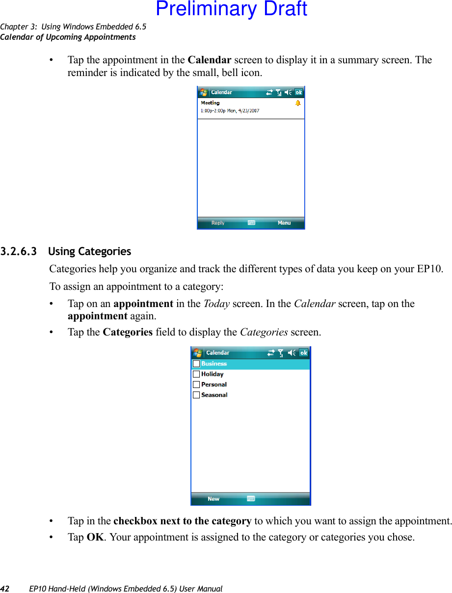 Chapter 3: Using Windows Embedded 6.5Calendar of Upcoming Appointments42 EP10 Hand-Held (Windows Embedded 6.5) User Manual• Tap the appointment in the Calendar screen to display it in a summary screen. The reminder is indicated by the small, bell icon.3.2.6.3 Using CategoriesCategories help you organize and track the different types of data you keep on your EP10.To assign an appointment to a category:• Tap on an appointment in the Today screen. In the Calendar screen, tap on the appointment again.• Tap the Categories field to display the Categories screen.• Tap in the checkbox next to the category to which you want to assign the appointment.•Tap OK. Your appointment is assigned to the category or categories you chose.Preliminary Draft