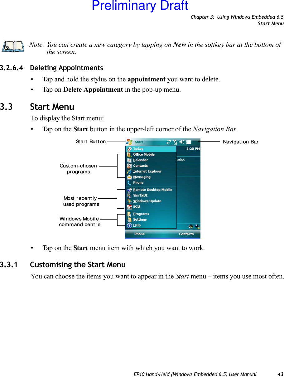 Chapter 3: Using Windows Embedded 6.5Start MenuEP10 Hand-Held (Windows Embedded 6.5) User Manual 433.2.6.4 Deleting Appointments• Tap and hold the stylus on the appointment you want to delete.• Tap on Delete Appointment in the pop-up menu.3.3 Start MenuTo display the Start menu:• Tap on the Start button in the upper-left corner of the Navigation Bar.• Tap on the Start menu item with which you want to work.3.3.1 Customising the Start MenuYou can choose the items you want to appear in the Start menu – items you use most often.Note: You can create a new category by tapping on New in the softkey bar at the bottom of the screen.Most  r ecent ly command cent reWindows Mobil eNavi gat ion Barused programsSt art  But t onCust om-chosenprogramsPreliminary Draft