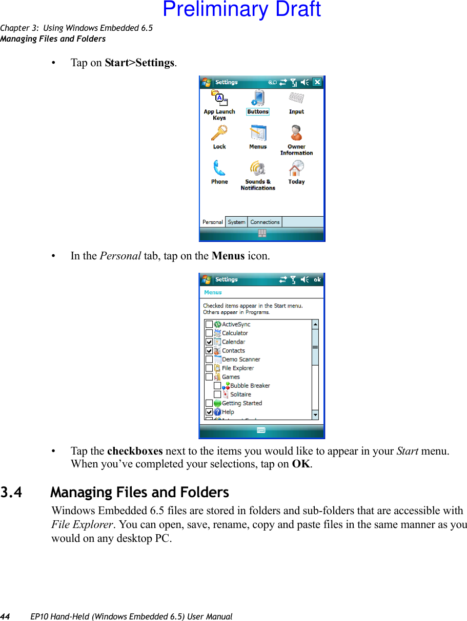 Chapter 3: Using Windows Embedded 6.5Managing Files and Folders44 EP10 Hand-Held (Windows Embedded 6.5) User Manual• Tap on Start&gt;Settings.•In the Personal tab, tap on the Menus icon.• Tap the checkboxes next to the items you would like to appear in your Start menu. When you’ve completed your selections, tap on OK.3.4 Managing Files and FoldersWindows Embedded 6.5 files are stored in folders and sub-folders that are accessible with File Explorer. You can open, save, rename, copy and paste files in the same manner as you would on any desktop PC.Preliminary Draft