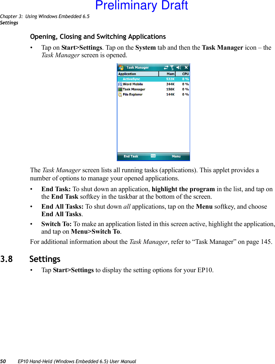 Chapter 3: Using Windows Embedded 6.5Settings50 EP10 Hand-Held (Windows Embedded 6.5) User ManualOpening, Closing and Switching Applications• Tap on Start&gt;Settings. Tap on the System tab and then the Task Manager icon – the Task Manager screen is opened.The Task Manager screen lists all running tasks (applications). This applet provides a number of options to manage your opened applications. •End Task: To shut down an application, highlight the program in the list, and tap on the End Task softkey in the taskbar at the bottom of the screen.•End All Tasks: To shut down all applications, tap on the Menu softkey, and choose End All Tasks.•Switch To: To make an application listed in this screen active, highlight the application, and tap on Menu&gt;Switch To.For additional information about the Task Manager, refer to “Task Manager” on page 145.3.8 Settings•Tap Start&gt;Settings to display the setting options for your EP10.Preliminary Draft