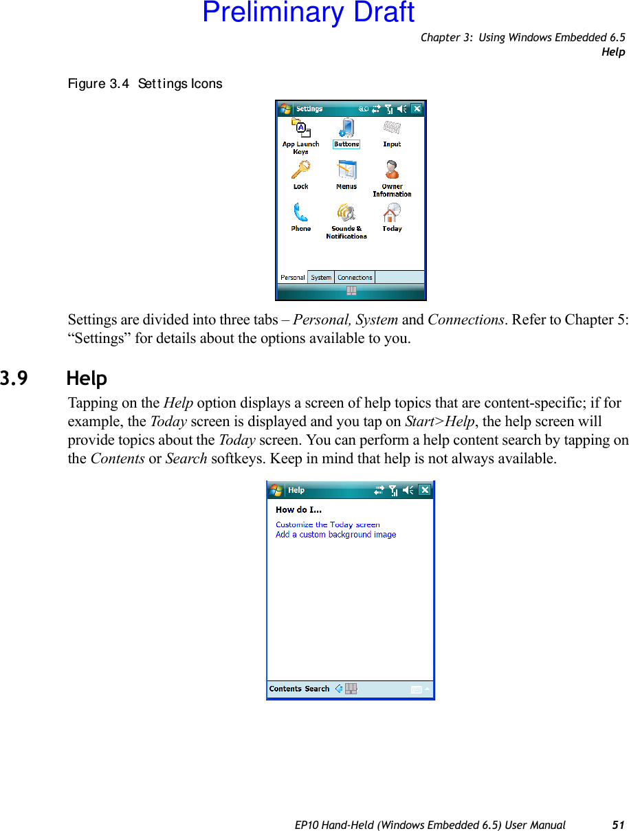 Chapter 3: Using Windows Embedded 6.5HelpEP10 Hand-Held (Windows Embedded 6.5) User Manual 51Figure 3. 4  Set t ings IconsSettings are divided into three tabs – Personal, System and Connections. Refer to Chapter 5: “Settings” for details about the options available to you.3.9 HelpTapping on the Help option displays a screen of help topics that are content-specific; if for example, the Today screen is displayed and you tap on Start&gt;Help, the help screen will provide topics about the Today screen. You can perform a help content search by tapping on the Contents or Search softkeys. Keep in mind that help is not always available.Preliminary Draft