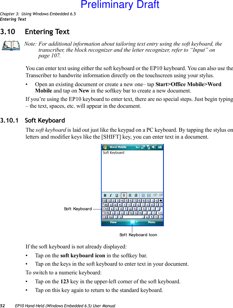 Chapter 3: Using Windows Embedded 6.5Entering Text52 EP10 Hand-Held (Windows Embedded 6.5) User Manual3.10 Entering TextYou can enter text using either the soft keyboard or the EP10 keyboard. You can also use the Transcriber to handwrite information directly on the touchscreen using your stylus.• Open an existing document or create a new one– tap Start&gt;Office Mobile&gt;Word Mobile and tap on New in the softkey bar to create a new document.If you’re using the EP10 keyboard to enter text, there are no special steps. Just begin typing – the text, spaces, etc. will appear in the document.3.10.1 Soft KeyboardThe soft keyboard is laid out just like the keypad on a PC keyboard. By tapping the stylus on letters and modifier keys like the [SHIFT] key, you can enter text in a document.If the soft keyboard is not already displayed:• Tap on the soft keyboard icon in the softkey bar.• Tap on the keys in the soft keyboard to enter text in your document.To switch to a numeric keyboard:• Tap on the 123 key in the upper-left corner of the soft keyboard.• Tap on this key again to return to the standard keyboard.Note: For additional information about tailoring text entry using the soft keyboard, the transcriber, the block recognizer and the letter recognizer, refer to “Input” on page 107.Sof t  KeyboardSof t  Keyboard IconPreliminary Draft