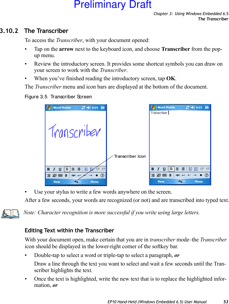 Chapter 3: Using Windows Embedded 6.5The TranscriberEP10 Hand-Held (Windows Embedded 6.5) User Manual 533.10.2 The TranscriberTo access the Transcriber, with your document opened:• Tap on the arrow next to the keyboard icon, and choose Transcriber from the pop-up menu.• Review the introductory screen. It provides some shortcut symbols you can draw on your screen to work with the Transcriber. • When you’ve finished reading the introductory screen, tap OK.The Transcriber menu and icon bars are displayed at the bottom of the document.Figure 3. 5  Transcriber Screen• Use your stylus to write a few words anywhere on the screen.After a few seconds, your words are recognized (or not) and are transcribed into typed text.Editing Text within the TranscriberWith your document open, make certain that you are in transcriber mode–the Transcriber icon should be displayed in the lower-right corner of the softkey bar.• Double-tap to select a word or triple-tap to select a paragraph, orDraw a line through the text you want to select and wait a few seconds until the Tran-scriber highlights the text.• Once the text is highlighted, write the new text that is to replace the highlighted infor-mation, orTranscri ber IconNote: Character recognition is more successful if you write using large letters.Preliminary Draft