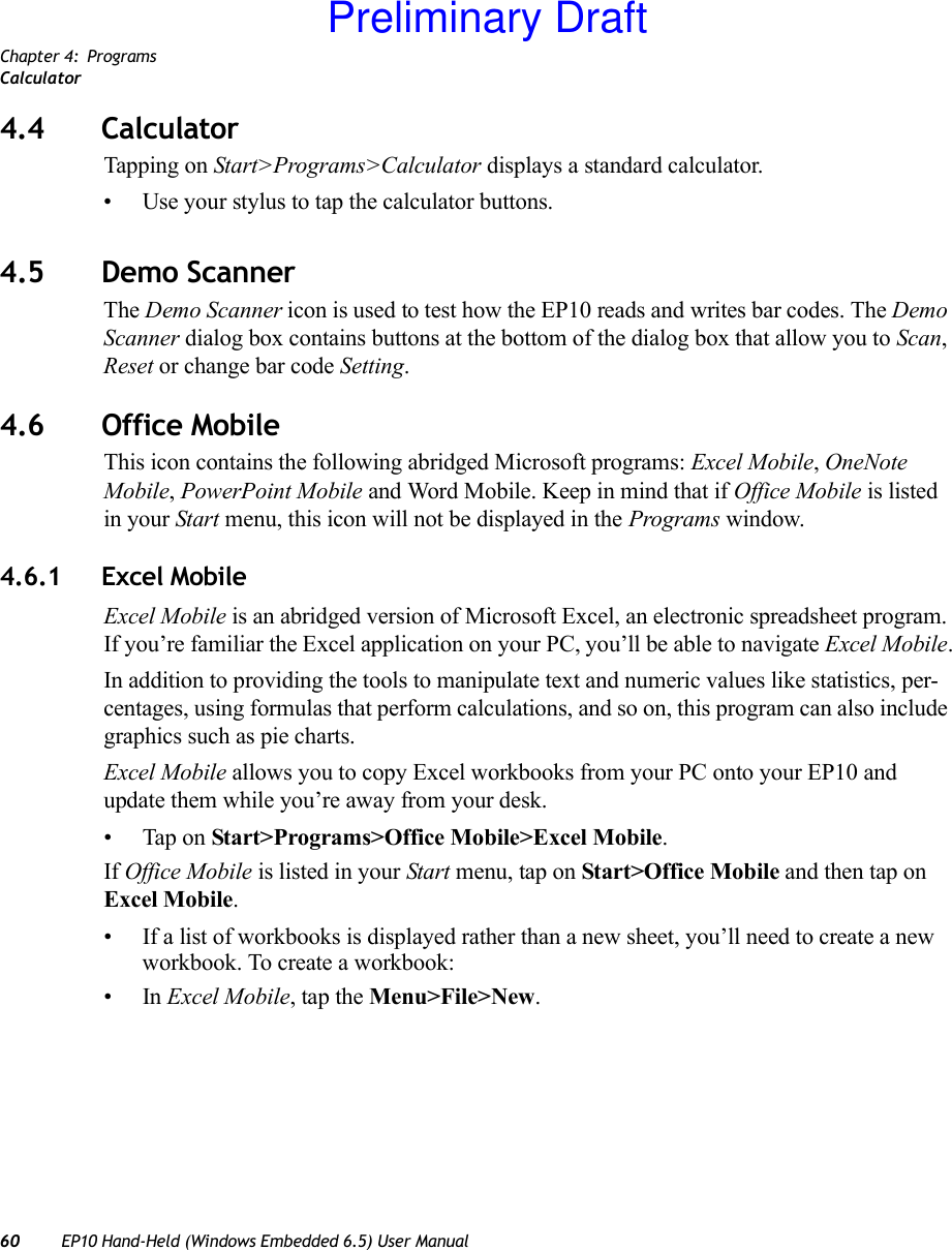 Chapter 4: ProgramsCalculator60 EP10 Hand-Held (Windows Embedded 6.5) User Manual4.4 CalculatorTapping on Start&gt;Programs&gt;Calculator displays a standard calculator. • Use your stylus to tap the calculator buttons.4.5 Demo ScannerThe Demo Scanner icon is used to test how the EP10 reads and writes bar codes. The Demo Scanner dialog box contains buttons at the bottom of the dialog box that allow you to Scan, Reset or change bar code Setting.4.6 Office MobileThis icon contains the following abridged Microsoft programs: Excel Mobile, OneNote Mobile, PowerPoint Mobile and Word Mobile. Keep in mind that if Office Mobile is listed in your Start menu, this icon will not be displayed in the Programs window.4.6.1 Excel MobileExcel Mobile is an abridged version of Microsoft Excel, an electronic spreadsheet program. If you’re familiar the Excel application on your PC, you’ll be able to navigate Excel Mobile.In addition to providing the tools to manipulate text and numeric values like statistics, per-centages, using formulas that perform calculations, and so on, this program can also include graphics such as pie charts.Excel Mobile allows you to copy Excel workbooks from your PC onto your EP10 and update them while you’re away from your desk.• Tap on Start&gt;Programs&gt;Office Mobile&gt;Excel Mobile. If Office Mobile is listed in your Start menu, tap on Start&gt;Office Mobile and then tap on Excel Mobile.• If a list of workbooks is displayed rather than a new sheet, you’ll need to create a new workbook. To create a workbook:•In Excel Mobile, tap the Menu&gt;File&gt;New.Preliminary Draft