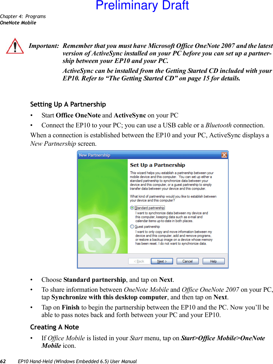 Chapter 4: ProgramsOneNote Mobile62 EP10 Hand-Held (Windows Embedded 6.5) User ManualSetting Up A Partnership• Start Office OneNote and ActiveSync on your PC• Connect the EP10 to your PC; you can use a USB cable or a Bluetooth connection.When a connection is established between the EP10 and your PC, ActiveSync displays a New Partnership screen.• Choose Standard partnership, and tap on Next.• To share information between OneNote Mobile and Office OneNote 2007 on your PC, tap Synchronize with this desktop computer, and then tap on Next.• Tap on Finish to begin the partnership between the EP10 and the PC. Now you’ll be able to pass notes back and forth between your PC and your EP10.Creating A Note•If Office Mobile is listed in your Start menu, tap on Start&gt;Office Mobile&gt;OneNote Mobile icon.Important: Remember that you must have Microsoft Office OneNote 2007 and the latest version of ActiveSync installed on your PC before you can set up a partner-ship between your EP10 and your PC.ActiveSync can be installed from the Getting Started CD included with your EP10. Refer to “The Getting Started CD” on page 15 for details.Preliminary Draft