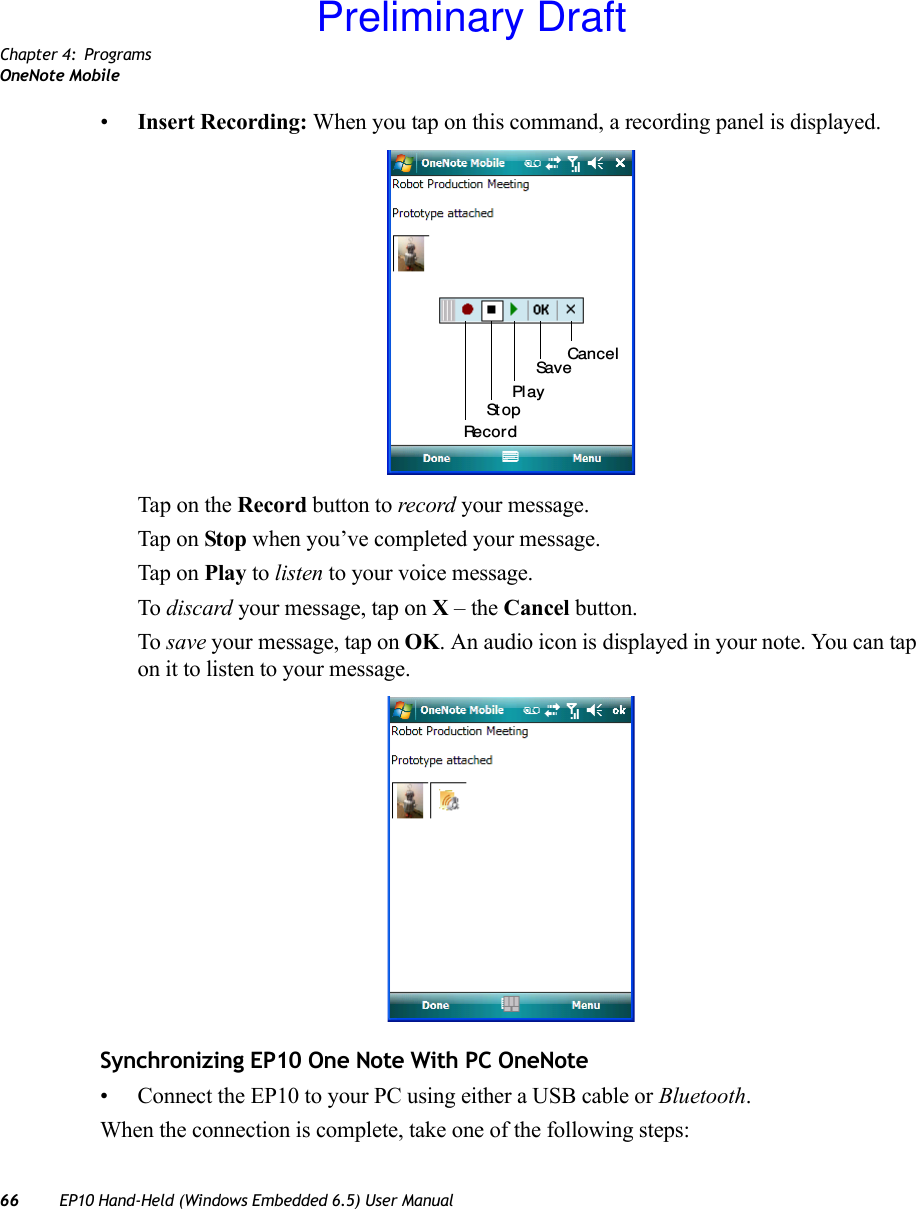 Chapter 4: ProgramsOneNote Mobile66 EP10 Hand-Held (Windows Embedded 6.5) User Manual•Insert Recording: When you tap on this command, a recording panel is displayed. Tap on the Record button to record your message.Tap on Stop when you’ve completed your message.Tap on Play to listen to your voice message. To discard your message, tap on X – the Cancel button.To save your message, tap on OK. An audio icon is displayed in your note. You can tap on it to listen to your message.Synchronizing EP10 One Note With PC OneNote• Connect the EP10 to your PC using either a USB cable or Bluetooth.When the connection is complete, take one of the following steps:Recor dSt opSavePl ayCancelPreliminary Draft