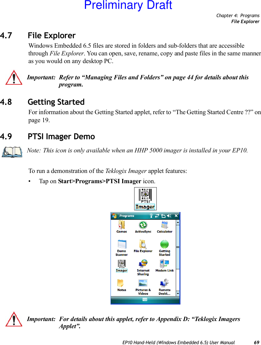 Chapter 4: ProgramsFile ExplorerEP10 Hand-Held (Windows Embedded 6.5) User Manual 694.7 File ExplorerWindows Embedded 6.5 files are stored in folders and sub-folders that are accessible through File Explorer. You can open, save, rename, copy and paste files in the same manner as you would on any desktop PC.4.8 Getting StartedFor information about the Getting Started applet, refer to “The Getting Started Centre ??” on page 19.4.9 PTSI Imager DemoTo run a demonstration of the Teklogix Imager applet features:• Tap on Start&gt;Programs&gt;PTSI Imager icon.Important: Refer to “Managing Files and Folders” on page 44 for details about this program.Note: This icon is only available when an HHP 5000 imager is installed in your EP10.Important: For details about this applet, refer to Appendix D: “Teklogix Imagers Applet”.Preliminary Draft