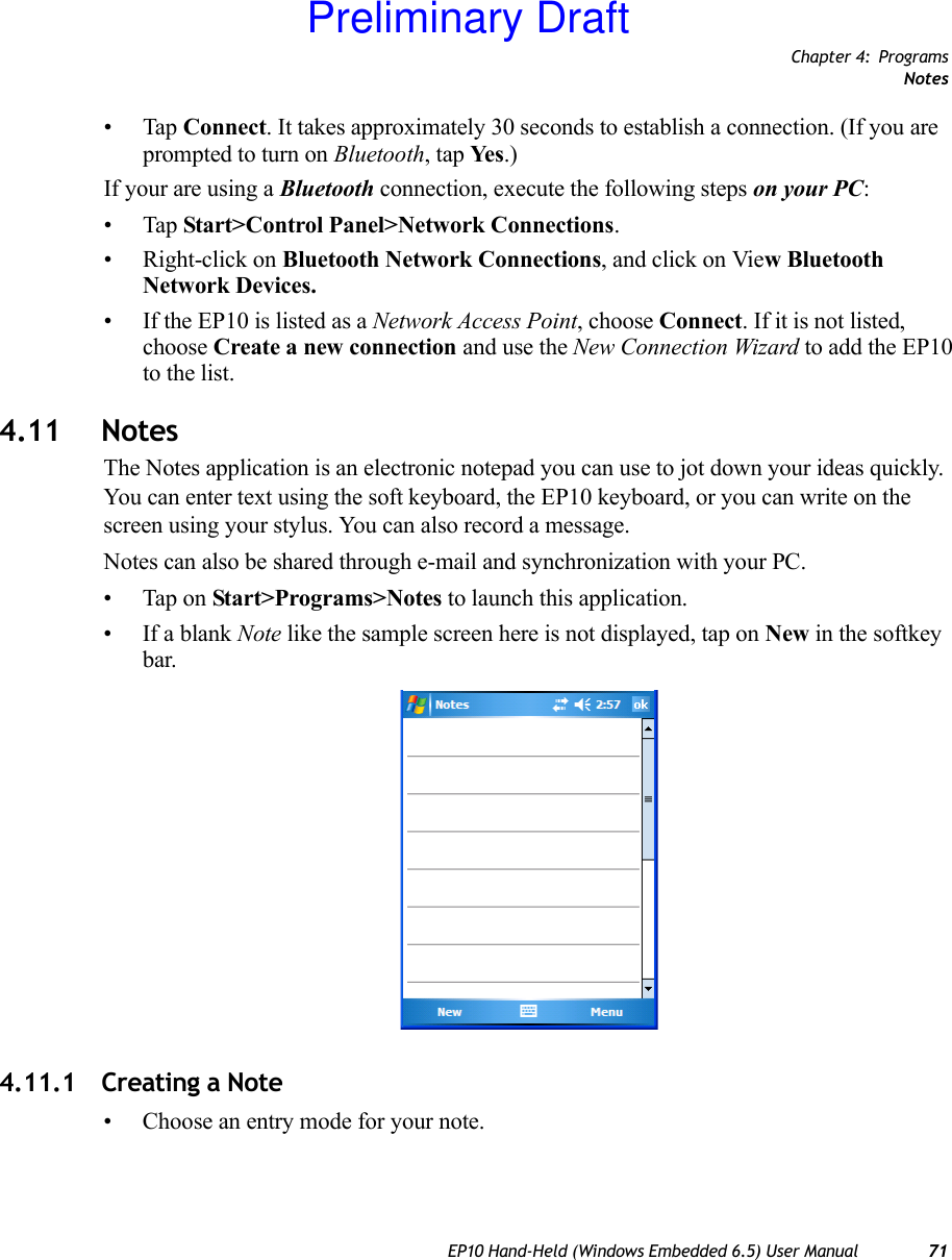 Chapter 4: ProgramsNotesEP10 Hand-Held (Windows Embedded 6.5) User Manual 71•Tap Connect. It takes approximately 30 seconds to establish a connection. (If you are prompted to turn on Bluetooth, tap Ye s .)If your are using a Bluetooth connection, execute the following steps on your PC:•Tap Start&gt;Control Panel&gt;Network Connections.• Right-click on Bluetooth Network Connections, and click on View Bluetooth Network Devices.• If the EP10 is listed as a Network Access Point, choose Connect. If it is not listed, choose Create a new connection and use the New Connection Wizard to add the EP10 to the list.4.11 NotesThe Notes application is an electronic notepad you can use to jot down your ideas quickly. You can enter text using the soft keyboard, the EP10 keyboard, or you can write on the screen using your stylus. You can also record a message.Notes can also be shared through e-mail and synchronization with your PC.• Tap on Start&gt;Programs&gt;Notes to launch this application.• If a blank Note like the sample screen here is not displayed, tap on New in the softkey bar.4.11.1 Creating a Note• Choose an entry mode for your note.Preliminary Draft