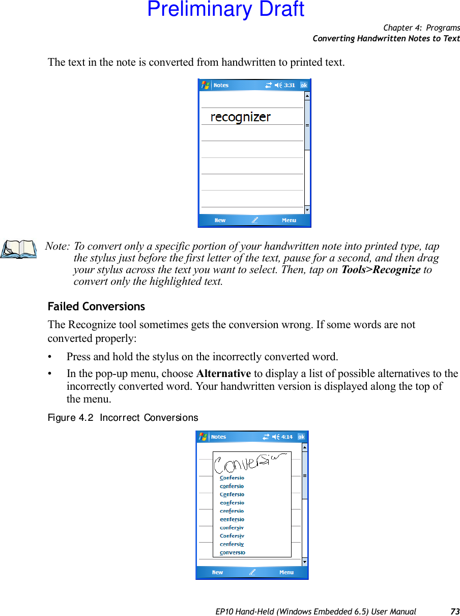 Chapter 4: ProgramsConverting Handwritten Notes to TextEP10 Hand-Held (Windows Embedded 6.5) User Manual 73The text in the note is converted from handwritten to printed text.Failed ConversionsThe Recognize tool sometimes gets the conversion wrong. If some words are not converted properly:• Press and hold the stylus on the incorrectly converted word.• In the pop-up menu, choose Alternative to display a list of possible alternatives to the incorrectly converted word. Your handwritten version is displayed along the top of the menu.Figure 4. 2  Incorrect  ConversionsNote: To convert only a specific portion of your handwritten note into printed type, tap the stylus just before the first letter of the text, pause for a second, and then drag your stylus across the text you want to select. Then, tap on Tools&gt;Recognize to convert only the highlighted text.Preliminary Draft