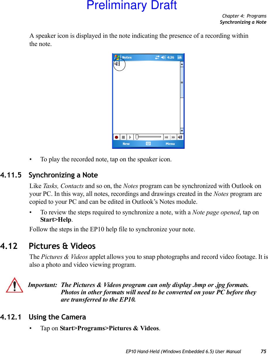 Chapter 4: ProgramsSynchronizing a NoteEP10 Hand-Held (Windows Embedded 6.5) User Manual 75A speaker icon is displayed in the note indicating the presence of a recording within the note.• To play the recorded note, tap on the speaker icon.4.11.5 Synchronizing a NoteLike Tasks, Contacts and so on, the Notes program can be synchronized with Outlook on your PC. In this way, all notes, recordings and drawings created in the Notes program are copied to your PC and can be edited in Outlook’s Notes module.• To review the steps required to synchronize a note, with a Note page opened, tap on Start&gt;Help. Follow the steps in the EP10 help file to synchronize your note.4.12 Pictures &amp; VideosThe Pictures &amp; Videos applet allows you to snap photographs and record video footage. It is also a photo and video viewing program. 4.12.1 Using the Camera• Tap on Start&gt;Programs&gt;Pictures &amp; Videos.Important: The Pictures &amp; Videos program can only display .bmp or .jpg formats. Photos in other formats will need to be converted on your PC before they are transferred to the EP10.Preliminary Draft