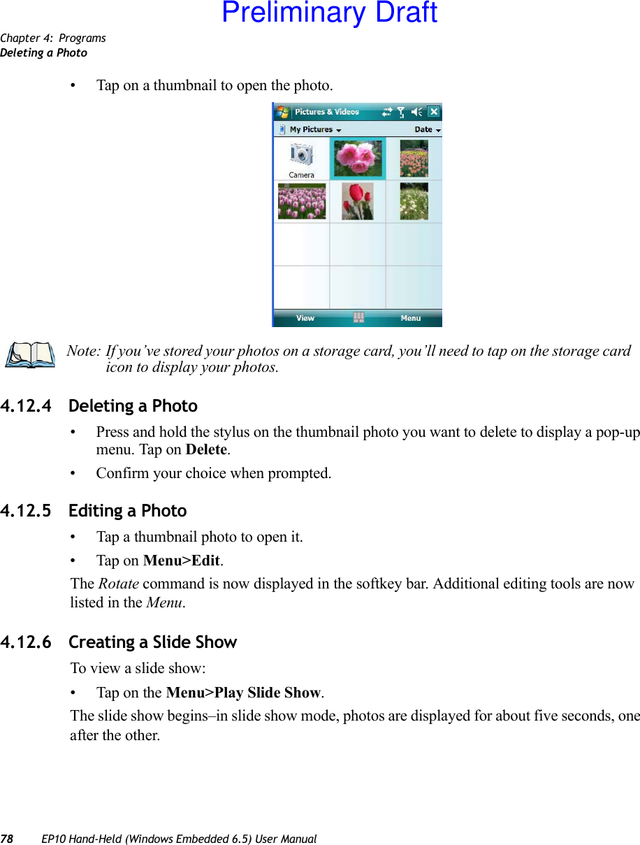 Chapter 4: ProgramsDeleting a Photo78 EP10 Hand-Held (Windows Embedded 6.5) User Manual• Tap on a thumbnail to open the photo.4.12.4 Deleting a Photo• Press and hold the stylus on the thumbnail photo you want to delete to display a pop-up menu. Tap on Delete.• Confirm your choice when prompted.4.12.5 Editing a Photo• Tap a thumbnail photo to open it.• Tap on Menu&gt;Edit.The Rotate command is now displayed in the softkey bar. Additional editing tools are now listed in the Menu.4.12.6 Creating a Slide ShowTo view a slide show:• Tap on the Menu&gt;Play Slide Show. The slide show begins–in slide show mode, photos are displayed for about five seconds, one after the other.Note: If you’ve stored your photos on a storage card, you’ll need to tap on the storage card icon to display your photos.Preliminary Draft