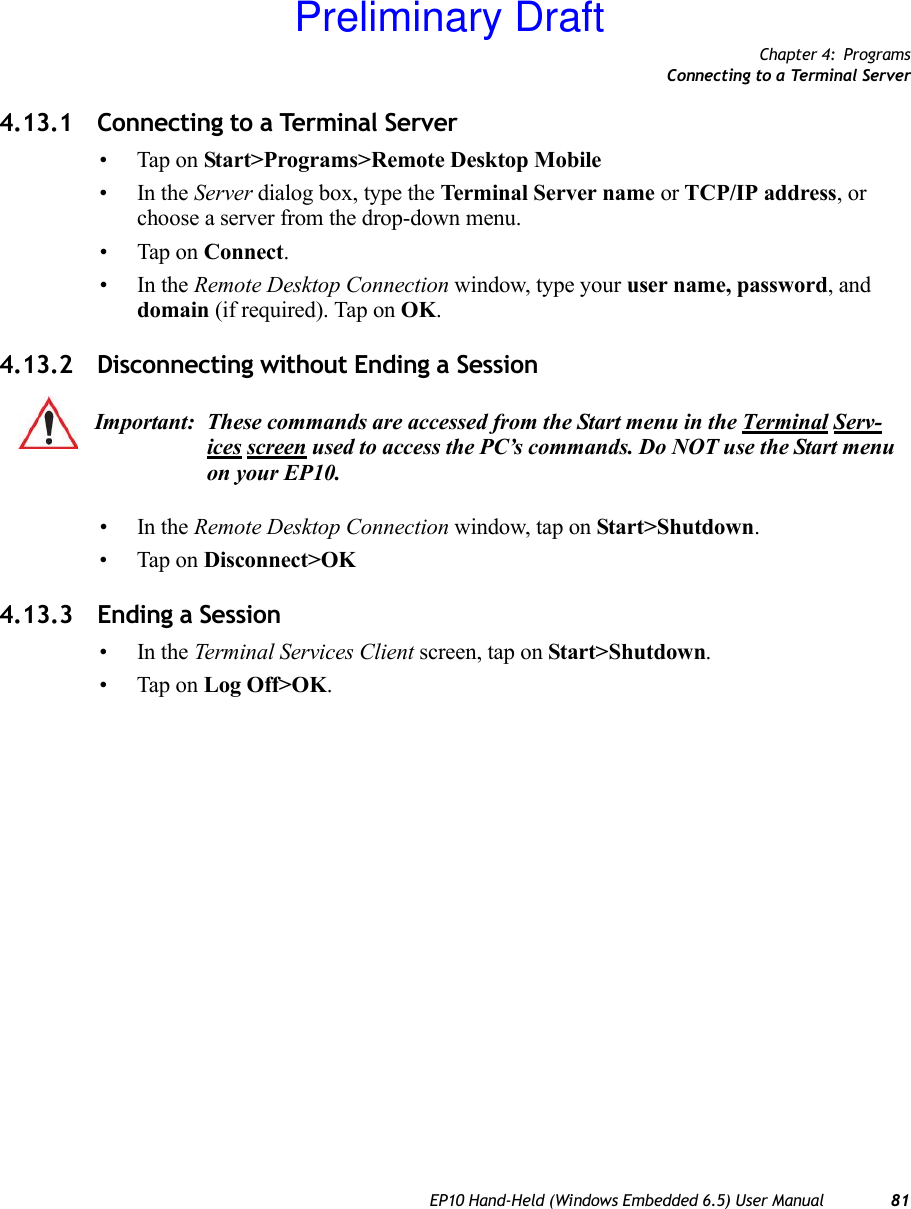 Chapter 4: ProgramsConnecting to a Terminal ServerEP10 Hand-Held (Windows Embedded 6.5) User Manual 814.13.1 Connecting to a Terminal Server• Tap on Start&gt;Programs&gt;Remote Desktop Mobile•In the Server dialog box, type the Terminal Server name or TCP/IP address, or choose a server from the drop-down menu.• Tap on Connect.•In the Remote Desktop Connection window, type your user name, password, and domain (if required). Tap on OK.4.13.2 Disconnecting without Ending a Session•In the Remote Desktop Connection window, tap on Start&gt;Shutdown.• Tap on Disconnect&gt;OK4.13.3 Ending a Session•In the Terminal Services Client screen, tap on Start&gt;Shutdown.• Tap on Log Off&gt;OK.Important: These commands are accessed from the Start menu in the Terminal Serv-ices screen used to access the PC’s commands. Do NOT use the Start menu on your EP10.Preliminary Draft