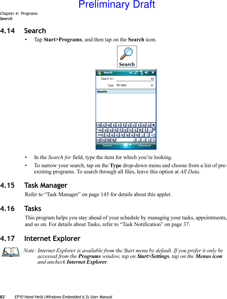 Chapter 4: ProgramsSearch82 EP10 Hand-Held (Windows Embedded 6.5) User Manual4.14 Search•Tap Start&gt;Programs, and then tap on the Search icon.•In the Search for field, type the item for which you’re looking.• To narrow your search, tap on the Type drop-down menu and choose from a list of pre-existing programs. To search through all files, leave this option at All Data.4.15 Task ManagerRefer to “Task Manager” on page 145 for details about this applet.4.16 TasksThis program helps you stay ahead of your schedule by managing your tasks, appointments, and so on. For details about Tasks, refer to “Task Notification” on page 37.4.17 Internet ExplorerNote: Internet Explorer is available from the Start menu by default. If you prefer it only be accessed from the Programs window, tap on Start&gt;Settings, tap on the Menus icon and uncheck Internet Explorer.Preliminary Draft