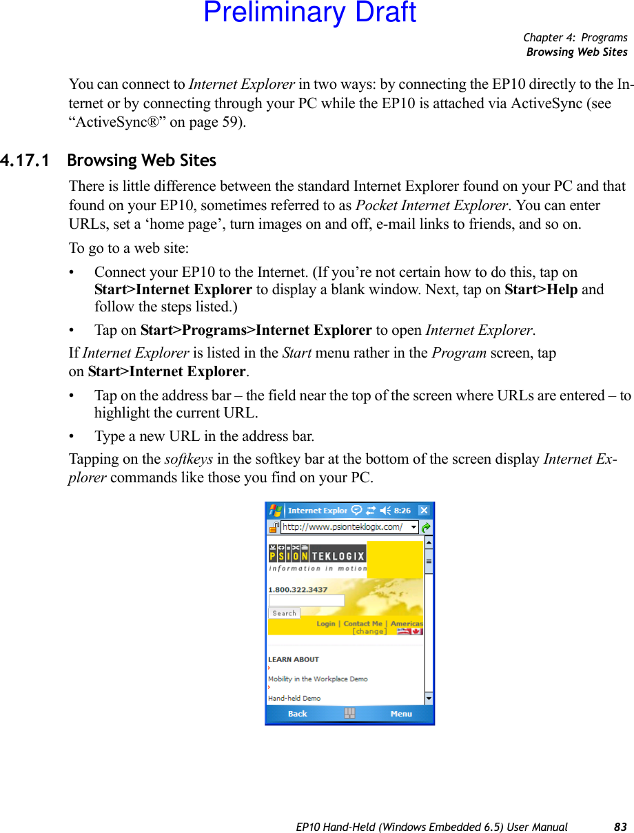 Chapter 4: ProgramsBrowsing Web SitesEP10 Hand-Held (Windows Embedded 6.5) User Manual 83You can connect to Internet Explorer in two ways: by connecting the EP10 directly to the In-ternet or by connecting through your PC while the EP10 is attached via ActiveSync (see “ActiveSync®” on page 59).4.17.1 Browsing Web SitesThere is little difference between the standard Internet Explorer found on your PC and that found on your EP10, sometimes referred to as Pocket Internet Explorer. You can enter URLs, set a ‘home page’, turn images on and off, e-mail links to friends, and so on.To go to a web site:• Connect your EP10 to the Internet. (If you’re not certain how to do this, tap on Start&gt;Internet Explorer to display a blank window. Next, tap on Start&gt;Help and follow the steps listed.)• Tap on Start&gt;Programs&gt;Internet Explorer to open Internet Explorer. If Internet Explorer is listed in the Start menu rather in the Program screen, tap on Start&gt;Internet Explorer.• Tap on the address bar – the field near the top of the screen where URLs are entered – to highlight the current URL.• Type a new URL in the address bar.Tapping on the softkeys in the softkey bar at the bottom of the screen display Internet Ex-plorer commands like those you find on your PC.Preliminary Draft