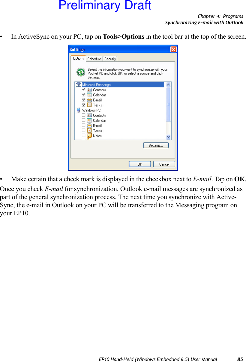 Chapter 4: ProgramsSynchronizing E-mail with OutlookEP10 Hand-Held (Windows Embedded 6.5) User Manual 85• In ActiveSync on your PC, tap on Tools&gt;Options  in the tool bar at the top of the screen.• Make certain that a check mark is displayed in the checkbox next to E-mail. Tap on OK.Once you check E-mail for synchronization, Outlook e-mail messages are synchronized as part of the general synchronization process. The next time you synchronize with Active-Sync, the e-mail in Outlook on your PC will be transferred to the Messaging program on your EP10.Preliminary Draft