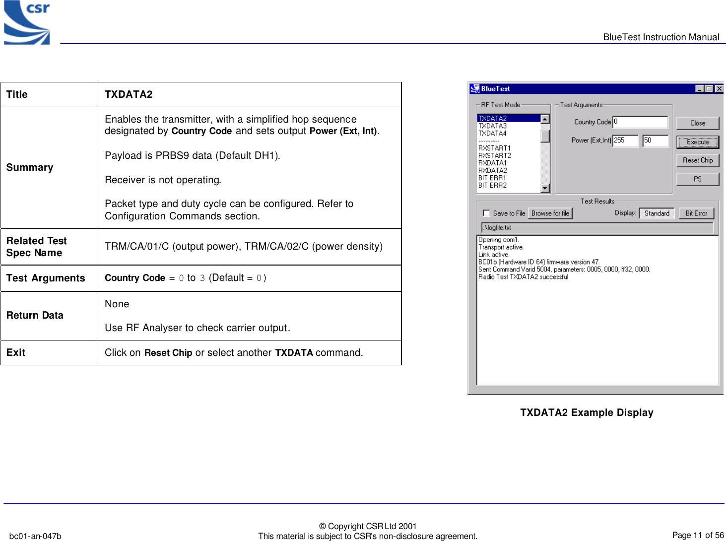       BlueTest Instruction Manual   bc01-an-047b   © Copyright CSR Ltd 2001 This material is subject to CSR’s non-disclosure agreement.    Page 11 of 56  BlueCoreTM01                                  TXDATA2 Example Display Title  TXDATA2 Summary Enables the transmitter, with a simplified hop sequence designated by Country Code and sets output Power (Ext, Int). Payload is PRBS9 data (Default DH1). Receiver is not operating. Packet type and duty cycle can be configured. Refer to Configuration Commands section. Related Test Spec Name TRM/CA/01/C (output power), TRM/CA/02/C (power density) Test Arguments Country Code = 0 to 3 (Default = 0) Return Data None Use RF Analyser to check carrier output. Exit Click on Reset Chip or select another TXDATA command.  