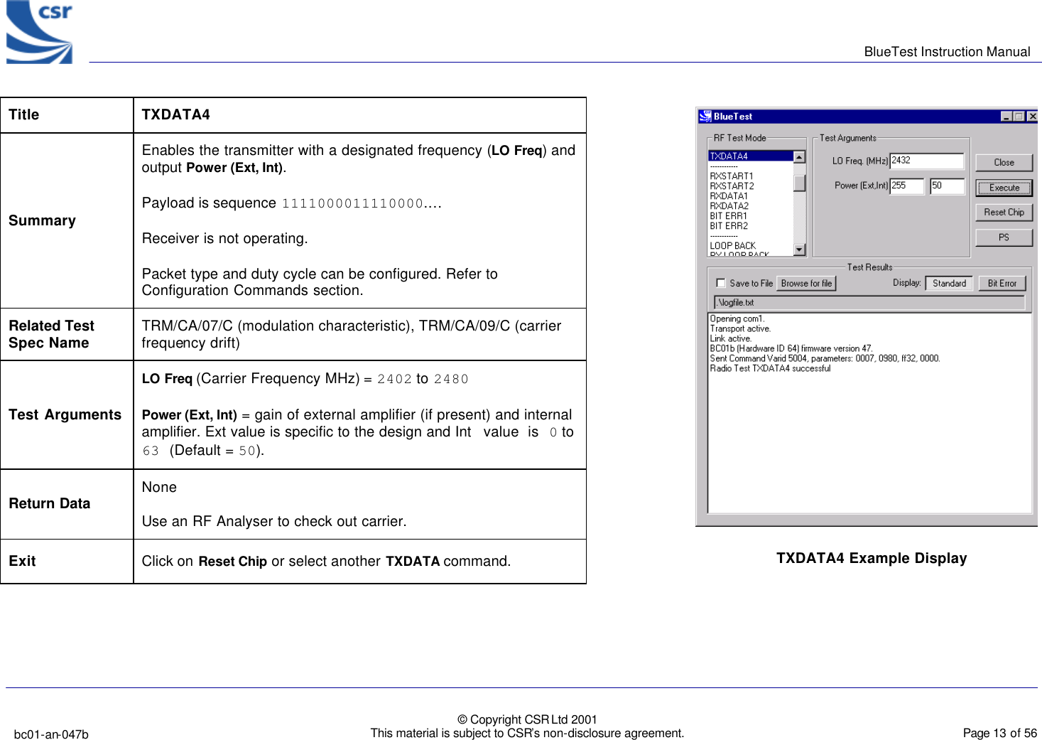      BlueTest Instruction Manual   bc01-an-047b   © Copyright CSR Ltd 2001 This material is subject to CSR’s non-disclosure agreement.    Page 13 of 56  BlueCoreTM01                    Title  TXDATA4 Summary Enables the transmitter with a designated frequency (LO Freq) and output Power (Ext, Int). Payload is sequence 1111000011110000.… Receiver is not operating. Packet type and duty cycle can be configured. Refer to Configuration Commands section. Related Test Spec Name TRM/CA/07/C (modulation characteristic), TRM/CA/09/C (carrier frequency drift) Test Arguments LO Freq (Carrier Frequency MHz) = 2402 to 2480 Power (Ext, Int) = gain of external amplifier (if present) and internal amplifier. Ext value is specific to the design and Int value is 0 to 63 (Default = 50). Return Data None Use an RF Analyser to check out carrier. Exit Click on Reset Chip or select another TXDATA command.  TXDATA4 Example Display 