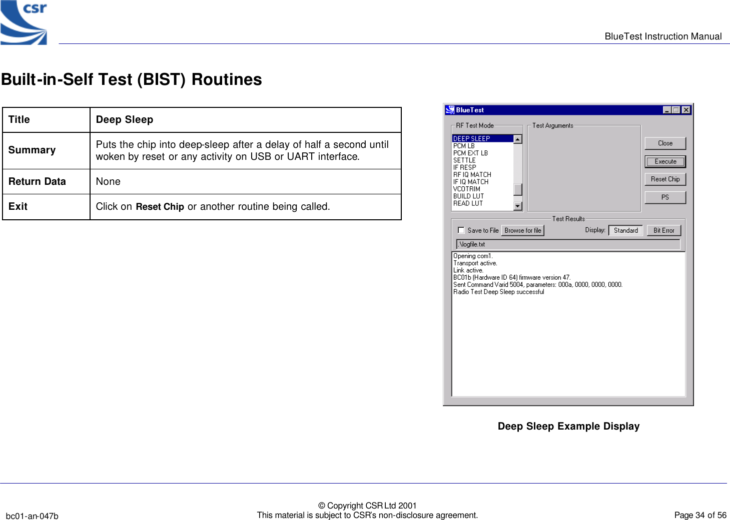      BlueTest Instruction Manual   bc01-an-047b   © Copyright CSR Ltd 2001 This material is subject to CSR’s non-disclosure agreement.    Page 34 of 56  BlueCoreTM01 Built-in-Self Test (BIST) Routines Title Deep Sleep Summary Puts the chip into deep-sleep after a delay of half a second until woken by reset or any activity on USB or UART interface. Return Data None Exit Click on Reset Chip or another routine being called.    Deep Sleep Example Display  