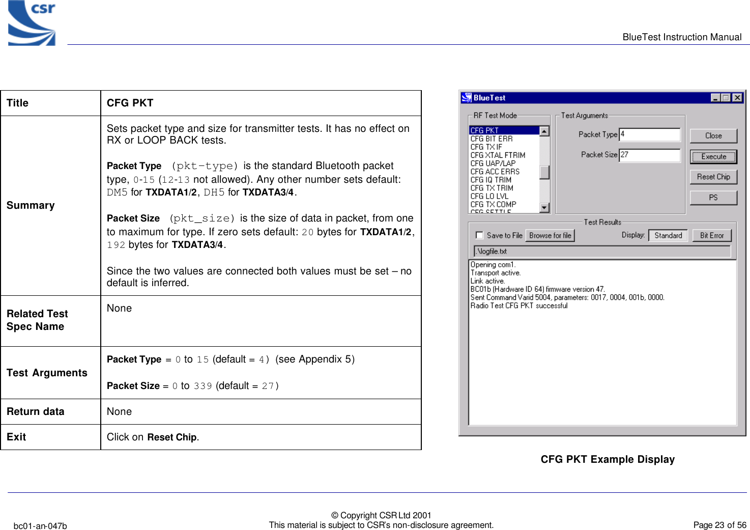      BlueTest Instruction Manual   bc01-an-047b   © Copyright CSR Ltd 2001 This material is subject to CSR’s non-disclosure agreement.    Page 23 of 56  BlueCoreTM01 Title  CFG PKT Summary Sets packet type and size for transmitter tests. It has no effect on RX or LOOP BACK tests.  Packet Type (pkt-type) is the standard Bluetooth packet type, 0-15 (12-13 not allowed). Any other number sets default: DM5 for TXDATA1/2, DH5 for TXDATA3/4. Packet Size (pkt_size) is the size of data in packet, from one to maximum for type. If zero sets default: 20 bytes for TXDATA1/2, 192 bytes for TXDATA3/4. Since the two values are connected both values must be set – no default is inferred. Related Test Spec Name None  Test Arguments Packet Type = 0 to 15 (default = 4) (see Appendix 5) Packet Size = 0 to 339 (default = 27) Return data None Exit Click on Reset Chip.  CFG PKT Example Display  