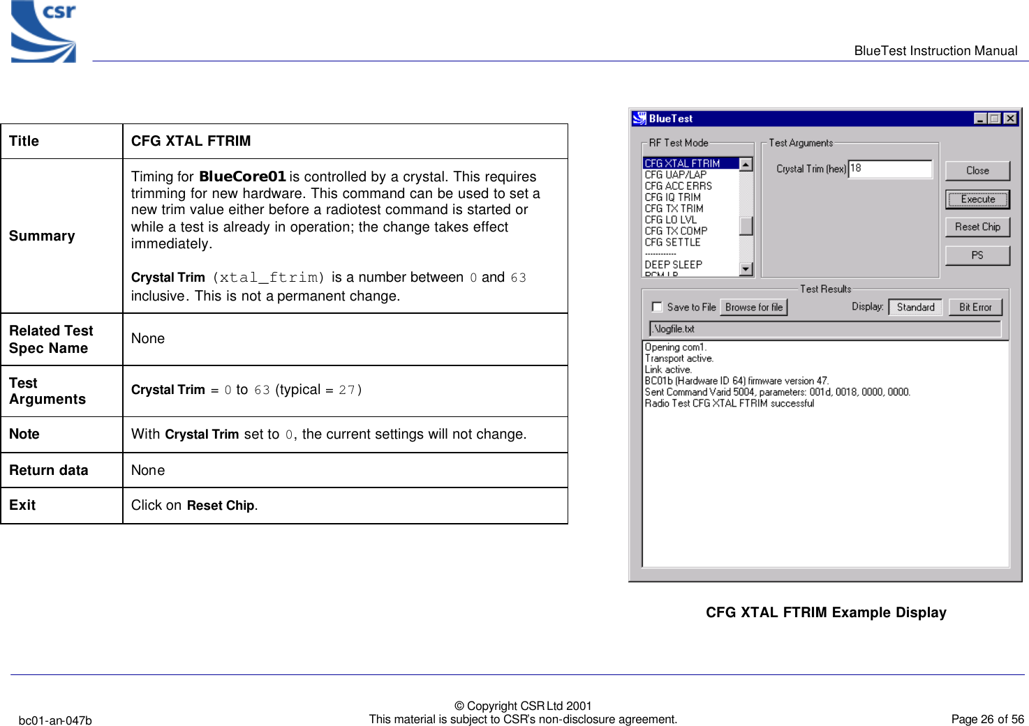      BlueTest Instruction Manual   bc01-an-047b   © Copyright CSR Ltd 2001 This material is subject to CSR’s non-disclosure agreement.    Page 26 of 56  BlueCoreTM01 Title  CFG XTAL FTRIM Summary Timing for BlueCore01 is controlled by a crystal. This requires trimming for new hardware. This command can be used to set a new trim value either before a radiotest command is started or while a test is already in operation; the change takes effect immediately. Crystal Trim (xtal_ftrim) is a number between 0 and 63 inclusive. This is not a permanent change. Related Test Spec Name None  Test Arguments Crystal Trim = 0 to 63 (typical = 27) Note With Crystal Trim set to 0, the current settings will not change. Return data None Exit Click on Reset Chip.   CFG XTAL FTRIM Example Display  