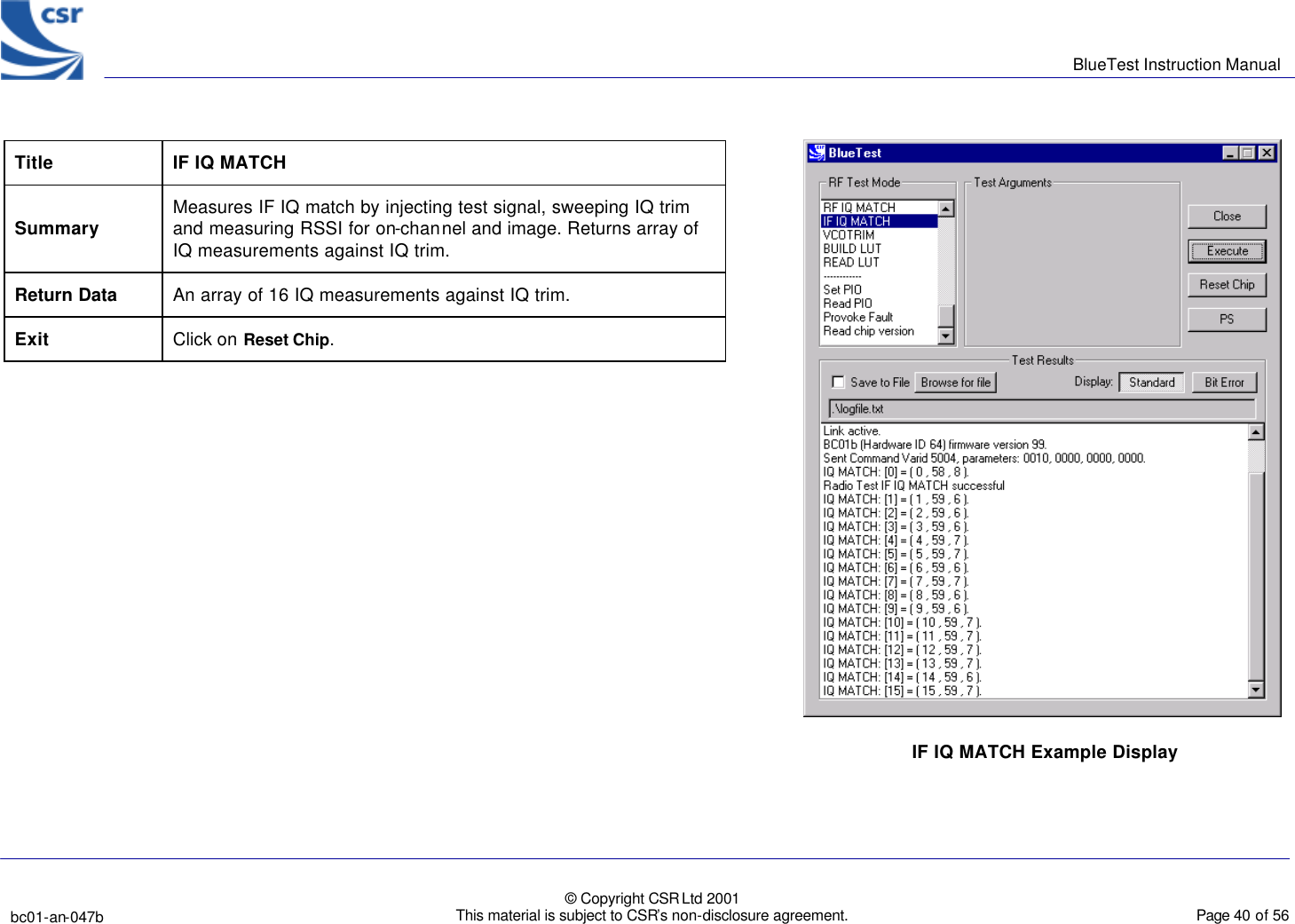      BlueTest Instruction Manual   bc01-an-047b   © Copyright CSR Ltd 2001 This material is subject to CSR’s non-disclosure agreement.    Page 40 of 56  BlueCoreTM01 Title IF IQ MATCH Summary Measures IF IQ match by injecting test signal, sweeping IQ trim and measuring RSSI for on-channel and image. Returns array of IQ measurements against IQ trim. Return Data An array of 16 IQ measurements against IQ trim.  Exit Click on Reset Chip.   IF IQ MATCH Example Display  