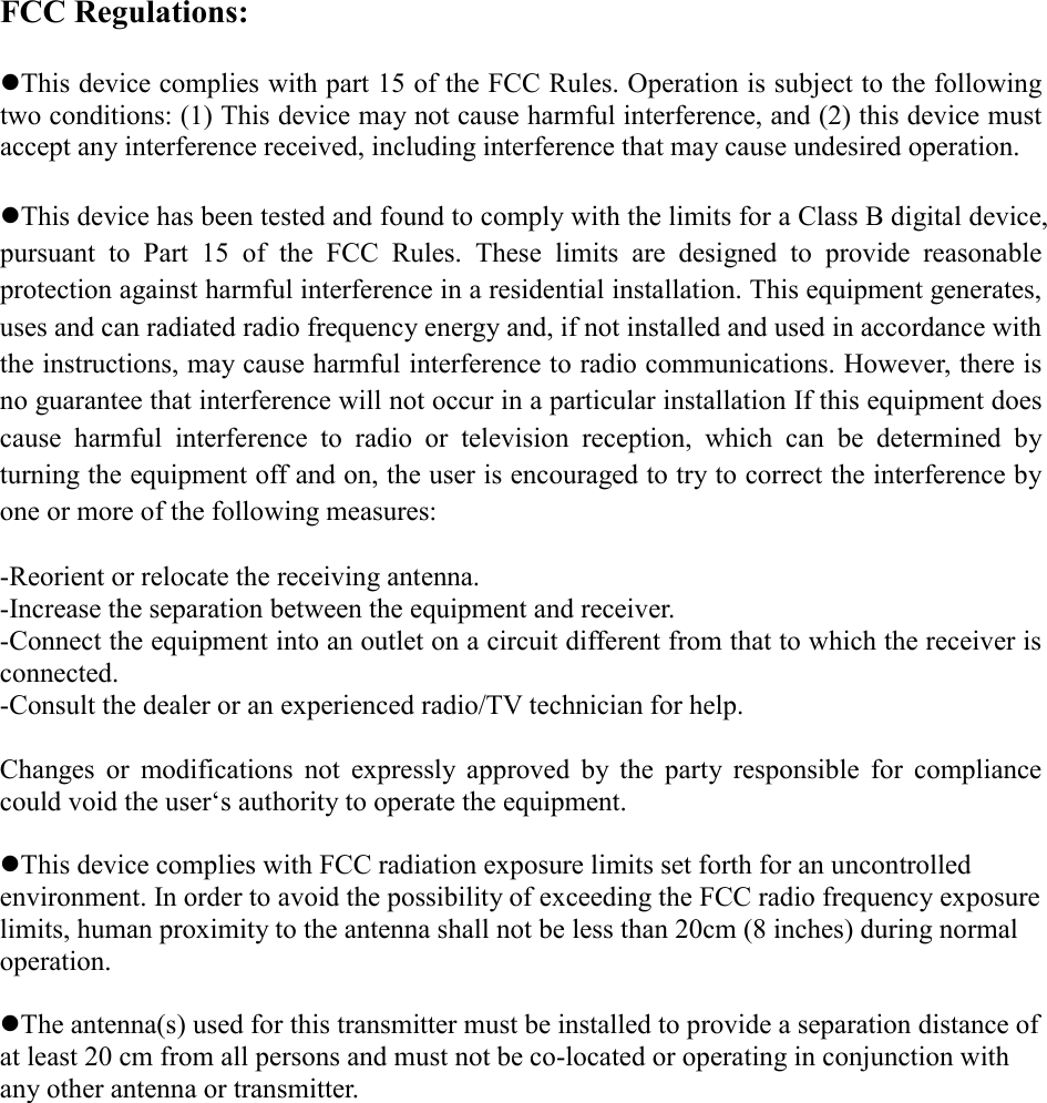 FCC Regulations:  zThis device complies with part 15 of the FCC Rules. Operation is subject to the following two conditions: (1) This device may not cause harmful interference, and (2) this device must accept any interference received, including interference that may cause undesired operation.  zThis device has been tested and found to comply with the limits for a Class B digital device, pursuant to Part 15 of the FCC Rules. These limits are designed to provide reasonable protection against harmful interference in a residential installation. This equipment generates, uses and can radiated radio frequency energy and, if not installed and used in accordance with the instructions, may cause harmful interference to radio communications. However, there is no guarantee that interference will not occur in a particular installation If this equipment does cause harmful interference to radio or television reception, which can be determined by turning the equipment off and on, the user is encouraged to try to correct the interference by one or more of the following measures:  -Reorient or relocate the receiving antenna. -Increase the separation between the equipment and receiver. -Connect the equipment into an outlet on a circuit different from that to which the receiver is connected. -Consult the dealer or an experienced radio/TV technician for help.  Changes or modifications not expressly approved by the party responsible for compliance could void the user‘s authority to operate the equipment.  zThis device complies with FCC radiation exposure limits set forth for an uncontrolled environment. In order to avoid the possibility of exceeding the FCC radio frequency exposure limits, human proximity to the antenna shall not be less than 20cm (8 inches) during normal operation.  zThe antenna(s) used for this transmitter must be installed to provide a separation distance of at least 20 cm from all persons and must not be co-located or operating in conjunction with any other antenna or transmitter.  