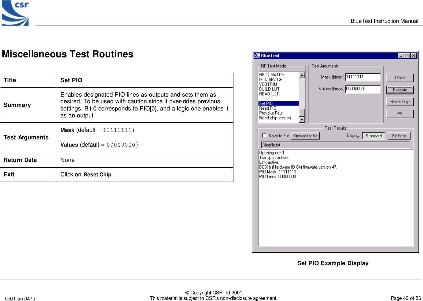      BlueTest Instruction Manual   bc01-an-047b   © Copyright CSR Ltd 2001 This material is subject to CSR’s non-disclosure agreement.    Page 42 of 56  BlueCoreTM01  Miscellaneous Test Routines   Title Set PIO Summary Enables designated PIO lines as outputs and sets them as desired. To be used with caution since it over-rides previous settings. Bit 0 corresponds to PIO[0], and a logic one enables it as an output. Test Arguments   Mask (default = 11111111) Values (default = 00000000) Return Data None Exit  Click on Reset Chip.     Set PIO Example Display  