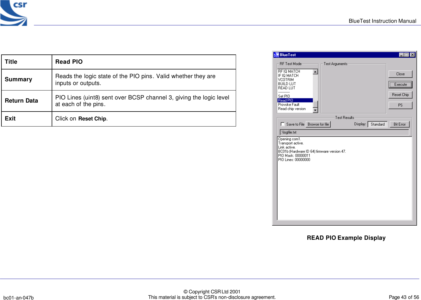      BlueTest Instruction Manual   bc01-an-047b   © Copyright CSR Ltd 2001 This material is subject to CSR’s non-disclosure agreement.    Page 43 of 56  BlueCoreTM01 Title Read PIO Summary Reads the logic state of the PIO pins. Valid whether they are inputs or outputs. Return Data PIO Lines (uint8) sent over BCSP channel 3, giving the logic level at each of the pins. Exit  Click on Reset Chip.       READ PIO Example Display 