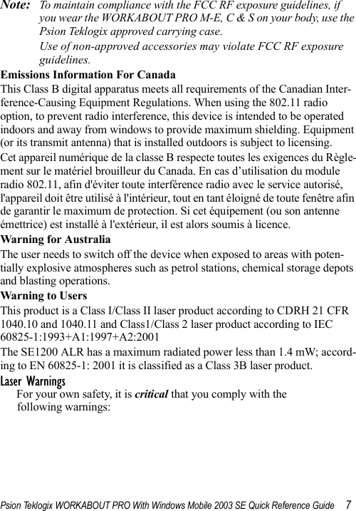 Psion Teklogix WORKABOUT PRO With Windows Mobile 2003 SE Quick Reference Guide 7Note: To maintain compliance with the FCC RF exposure guidelines, if you wear the WORKABOUT PRO M-E, C &amp; S on your body, use the Psion Teklogix approved carrying case. Use of non-approved accessories may violate FCC RF exposure guidelines.Emissions Information For CanadaThis Class B digital apparatus meets all requirements of the Canadian Inter-ference-Causing Equipment Regulations. When using the 802.11 radio option, to prevent radio interference, this device is intended to be operated indoors and away from windows to provide maximum shielding. Equipment (or its transmit antenna) that is installed outdoors is subject to licensing.Cet appareil numérique de la classe B respecte toutes les exigences du Règle-ment sur le matériel brouilleur du Canada. En cas d’utilisation du module radio 802.11, afin d&apos;éviter toute interférence radio avec le service autorisé, l&apos;appareil doit être utilisé à l&apos;intérieur, tout en tant éloigné de toute fenêtre afin de garantir le maximum de protection. Si cet équipement (ou son antenne émettrice) est installé à l&apos;extérieur, il est alors soumis à licence.Warning for AustraliaThe user needs to switch off the device when exposed to areas with poten-tially explosive atmospheres such as petrol stations, chemical storage depots and blasting operations.Warning to Users This product is a Class I/Class II laser product according to CDRH 21 CFR 1040.10 and 1040.11 and Class1/Class 2 laser product according to IEC 60825-1:1993+A1:1997+A2:2001The SE1200 ALR has a maximum radiated power less than 1.4 mW; accord-ing to EN 60825-1: 2001 it is classified as a Class 3B laser product.Laser WarningsFor your own safety, it is critical that you comply with the following warnings: