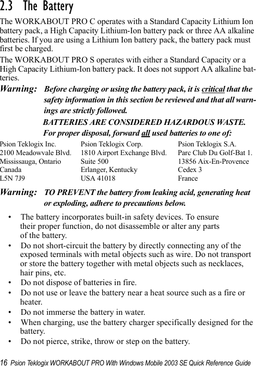 16 Psion Teklogix WORKABOUT PRO With Windows Mobile 2003 SE Quick Reference Guide2.3  The BatteryThe WORKABOUT PRO C operates with a Standard Capacity Lithium Ion battery pack, a High Capacity Lithium-Ion battery pack or three AA alkaline batteries. If you are using a Lithium Ion battery pack, the battery pack must first be charged.The WORKABOUT PRO S operates with either a Standard Capacity or a High Capacity Lithium-Ion battery pack. It does not support AA alkaline bat-teries.Warning: Before charging or using the battery pack, it is critical that the safety information in this section be reviewed and that all warn-ings are strictly followed.BATTERIES ARE CONSIDERED HAZARDOUS WASTE. For proper disposal, forward all used batteries to one of:Psion Teklogix Inc.  Psion Teklogix Corp. Psion Teklogix S.A.2100 Meadowvale Blvd.  1810 Airport Exchange Blvd. Parc Club Du Golf-Bat 1.Mississauga, Ontario  Suite 500 13856 Aix-En-ProvenceCanada Erlanger, Kentucky Cedex 3L5N 7J9  USA 41018 FranceWarning: TO PREVENT the battery from leaking acid, generating heat or exploding, adhere to precautions below.• The battery incorporates built-in safety devices. To ensure their proper function, do not disassemble or alter any parts of the battery.• Do not short-circuit the battery by directly connecting any of the exposed terminals with metal objects such as wire. Do not transport or store the battery together with metal objects such as necklaces, hair pins, etc.• Do not dispose of batteries in fire.• Do not use or leave the battery near a heat source such as a fire or heater.• Do not immerse the battery in water.• When charging, use the battery charger specifically designed for the battery.• Do not pierce, strike, throw or step on the battery.