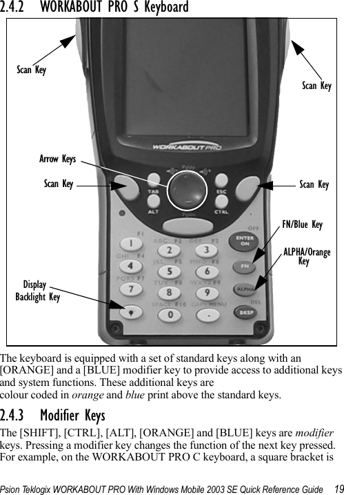 Psion Teklogix WORKABOUT PRO With Windows Mobile 2003 SE Quick Reference Guide 192.4.2 WORKABOUT PRO S KeyboardThe keyboard is equipped with a set of standard keys along with an [ORANGE] and a [BLUE] modifier key to provide access to additional keys and system functions. These additional keys are colour coded in orange and blue print above the standard keys.2.4.3 Modifier KeysThe [SHIFT], [CTRL], [ALT], [ORANGE] and [BLUE] keys are modifier keys. Pressing a modifier key changes the function of the next key pressed. For example, on the WORKABOUT PRO C keyboard, a square bracket is Arrow KeysDisplayBacklight KeyScan KeyScan KeyScan KeyScan KeyFN/Blue KeyALPHA/OrangeKey