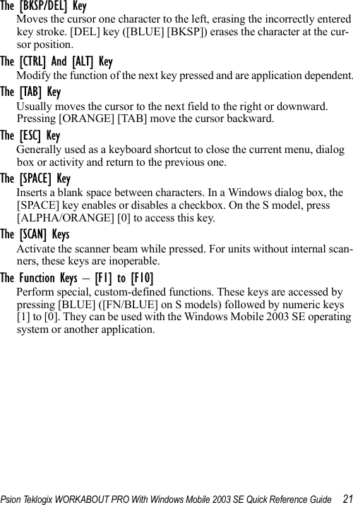 Psion Teklogix WORKABOUT PRO With Windows Mobile 2003 SE Quick Reference Guide 21The [BKSP/DEL] KeyMoves the cursor one character to the left, erasing the incorrectly entered key stroke. [DEL] key ([BLUE] [BKSP]) erases the character at the cur-sor position.The [CTRL] And [ALT] KeyModify the function of the next key pressed and are application dependent.The [TAB] KeyUsually moves the cursor to the next field to the right or downward. Pressing [ORANGE] [TAB] move the cursor backward.The [ESC] KeyGenerally used as a keyboard shortcut to close the current menu, dialog box or activity and return to the previous one.The [SPACE] KeyInserts a blank space between characters. In a Windows dialog box, the [SPACE] key enables or disables a checkbox. On the S model, press [ALPHA/ORANGE] [0] to access this key.The [SCAN] KeysActivate the scanner beam while pressed. For units without internal scan-ners, these keys are inoperable.The Function Keys – [F1] to [F10]Perform special, custom-defined functions. These keys are accessed by pressing [BLUE] ([FN/BLUE] on S models) followed by numeric keys [1] to [0]. They can be used with the Windows Mobile 2003 SE operating system or another application.