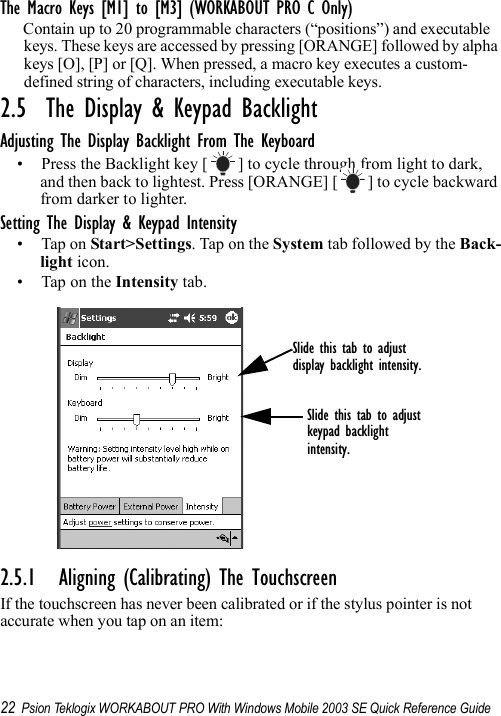 22 Psion Teklogix WORKABOUT PRO With Windows Mobile 2003 SE Quick Reference GuideThe Macro Keys [M1] to [M3] (WORKABOUT PRO C Only)Contain up to 20 programmable characters (“positions”) and executable keys. These keys are accessed by pressing [ORANGE] followed by alpha keys [O], [P] or [Q]. When pressed, a macro key executes a custom-defined string of characters, including executable keys.2.5  The Display &amp; Keypad BacklightAdjusting The Display Backlight From The Keyboard• Press the Backlight key [ ] to cycle through from light to dark, and then back to lightest. Press [ORANGE] [ ] to cycle backward from darker to lighter.Setting The Display &amp; Keypad Intensity• Tap on Start&gt;Settings. Tap on the System tab followed by the Back-light icon.• Tap on the Intensity tab.2.5.1 Aligning (Calibrating) The TouchscreenIf the touchscreen has never been calibrated or if the stylus pointer is not accurate when you tap on an item:Slide this tab to adjustdisplay backlight intensity.Slide this tab to adjust keypad backlight intensity.