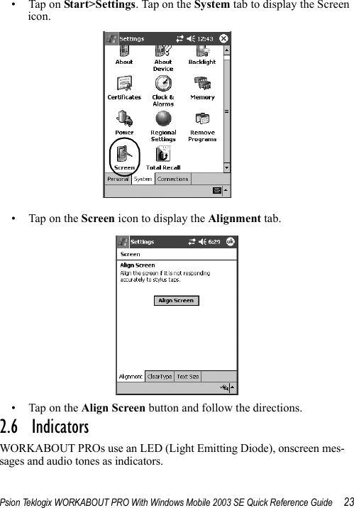 Psion Teklogix WORKABOUT PRO With Windows Mobile 2003 SE Quick Reference Guide 23• Tap on Start&gt;Settings. Tap on the System tab to display the Screen icon.• Tap on the Screen icon to display the Alignment tab.• Tap on the Align Screen button and follow the directions.2.6  IndicatorsWORKABOUT PROs use an LED (Light Emitting Diode), onscreen mes-sages and audio tones as indicators.