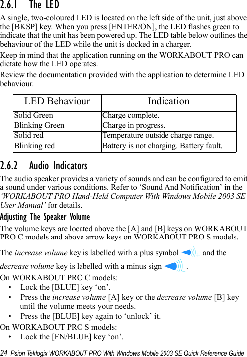 24 Psion Teklogix WORKABOUT PRO With Windows Mobile 2003 SE Quick Reference Guide2.6.1 The LEDA single, two-coloured LED is located on the left side of the unit, just above the [BKSP] key. When you press [ENTER/ON], the LED flashes green to indicate that the unit has been powered up. The LED table below outlines the behaviour of the LED while the unit is docked in a charger.Keep in mind that the application running on the WORKABOUT PRO can dictate how the LED operates. Review the documentation provided with the application to determine LED behaviour.2.6.2 Audio IndicatorsThe audio speaker provides a variety of sounds and can be configured to emit a sound under various conditions. Refer to ‘Sound And Notification’ in the ‘WORKABOUT PRO Hand-Held Computer With Windows Mobile 2003 SE User Manual’ for details.Adjusting The Speaker VolumeThe volume keys are located above the [A] and [B] keys on WORKABOUT PRO C models and above arrow keys on WORKABOUT PRO S models. The increase volume key is labelled with a plus symbol   and the decrease volume key is labelled with a minus sign  .On WORKABOUT PRO C models:• Lock the [BLUE] key ‘on’.• Press the increase volume [A] key or the decrease volume [B] key until the volume meets your needs.• Press the [BLUE] key again to ‘unlock’ it.On WORKABOUT PRO S models:• Lock the [FN/BLUE] key ‘on’.LED Behaviour IndicationSolid Green Charge complete.Blinking Green Charge in progress.Solid red Temperature outside charge range.Blinking red Battery is not charging. Battery fault.