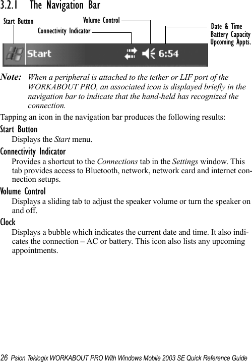 26 Psion Teklogix WORKABOUT PRO With Windows Mobile 2003 SE Quick Reference Guide3.2.1 The Navigation BarNote: When a peripheral is attached to the tether or LIF port of the WORKABOUT PRO, an associated icon is displayed briefly in the navigation bar to indicate that the hand-held has recognized the connection.Tapping an icon in the navigation bar produces the following results:Start ButtonDisplays the Start menu.Connectivity IndicatorProvides a shortcut to the Connections tab in the Settings window. This tab provides access to Bluetooth, network, network card and internet con-nection setups.Volume ControlDisplays a sliding tab to adjust the speaker volume or turn the speaker on and off.ClockDisplays a bubble which indicates the current date and time. It also indi-cates the connection – AC or battery. This icon also lists any upcoming appointments.Start ButtonConnectivity IndicatorVolume Control Date &amp; TimeBattery CapacityUpcoming Appts.