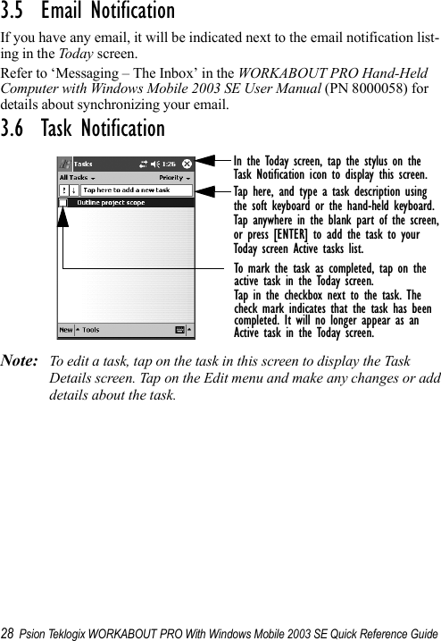 28 Psion Teklogix WORKABOUT PRO With Windows Mobile 2003 SE Quick Reference Guide3.5  Email NotificationIf you have any email, it will be indicated next to the email notification list-ing in the Today screen. Refer to ‘Messaging – The Inbox’ in the WORKABOUT PRO Hand-Held Computer with Windows Mobile 2003 SE User Manual (PN 8000058) for details about synchronizing your email.3.6  Task NotificationNote: To edit a task, tap on the task in this screen to display the Task Details screen. Tap on the Edit menu and make any changes or add details about the task.In the Today screen, tap the stylus on theTask Notification icon to display this screen.Tap here, and type a task description usingthe soft keyboard or the hand-held keyboard.Tap anywhere in the blank part of the screen,or press [ENTER] to add the task to yourToday screen Active tasks list.To mark the task as completed, tap on the active task in the Today screen.Tap in the checkbox next to the task. Thecheck mark indicates that the task has beencompleted. It will no longer appear as anActive task in the Today screen. 