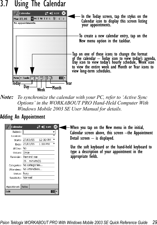 Psion Teklogix WORKABOUT PRO With Windows Mobile 2003 SE Quick Reference Guide 293.7  Using The CalendarNote: To synchronize the calendar with your PC, refer to ‘Active Sync Options’ in the WORKABOUT PRO Hand-Held Computer With Windows Mobile 2003 SE User Manual for details.Adding An AppointmentIn the Today screen, tap the stylus on theCalendar icon to display this screen listing Tap on one of these icons to change the format of the calendar – Today icon to view today’s agenda,Day icon to view today’s hourly schedule, Week iconto view the entire week and Month or Year icons toview long-term schedules.Today Day Week Month Yearyour appointments.To create a new calendar entry, tap on theNew menu option in the taskbar.When you tap on the New menu in the initial,Calendar screen above, this screen –the Appointment Detail screen – is displayed. Use the soft keyboard or the hand-held keyboard totype a description of your appointment in theappropriate fields. 