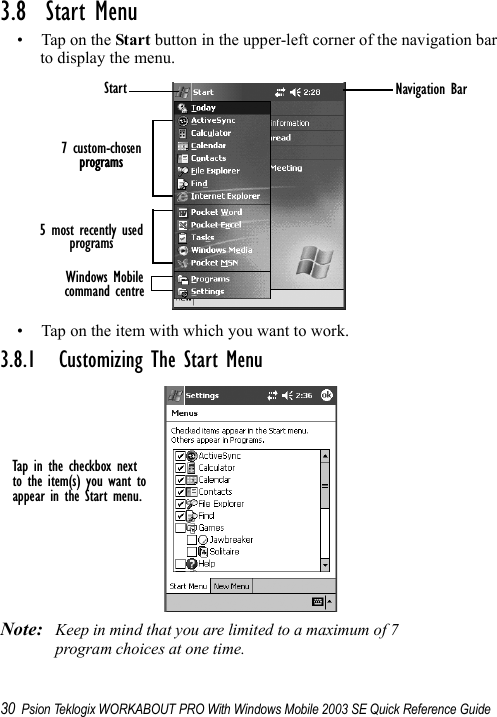 30 Psion Teklogix WORKABOUT PRO With Windows Mobile 2003 SE Quick Reference Guide3.8  Start Menu• Tap on the Start button in the upper-left corner of the navigation bar to display the menu.• Tap on the item with which you want to work.3.8.1 Customizing The Start MenuNote: Keep in mind that you are limited to a maximum of 7 program choices at one time.Start7 custom-chosenprogramsprograms5 most recently usedprogramscommand centreWindows MobileNavigation BarTap in the checkbox nextto the item(s) you want toappear in the Start menu.