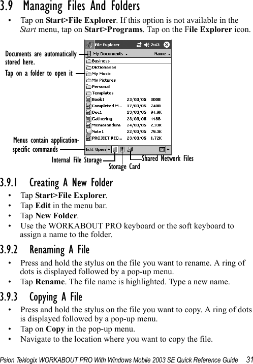 Psion Teklogix WORKABOUT PRO With Windows Mobile 2003 SE Quick Reference Guide 313.9  Managing Files And Folders• Tap on Start&gt;File Explorer. If this option is not available in the Start menu, tap on Start&gt;Programs. Tap on the File Explorer icon.3.9.1 Creating A New Folder•Tap Start&gt;File Explorer.•Tap Edit in the menu bar.•Tap New Folder. • Use the WORKABOUT PRO keyboard or the soft keyboard to assign a name to the folder.3.9.2 Renaming A File• Press and hold the stylus on the file you want to rename. A ring of dots is displayed followed by a pop-up menu.•Tap Rename. The file name is highlighted. Type a new name.3.9.3 Copying A File• Press and hold the stylus on the file you want to copy. A ring of dots is displayed followed by a pop-up menu.• Tap on Copy in the pop-up menu.• Navigate to the location where you want to copy the file.Documents are automaticallystored here.Tap on a folder to open itMenus contain application-specific commandsInternal File Storage Storage Card Shared Network Files