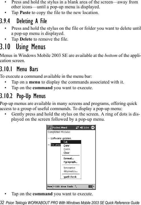 32 Psion Teklogix WORKABOUT PRO With Windows Mobile 2003 SE Quick Reference Guide• Press and hold the stylus in a blank area of the screen—away from other icons—until a pop-up menu is displayed.•Tap Paste to copy the file to the new location.3.9.4 Deleting A File• Press and hold the stylus on the file or folder you want to delete until a pop-up menu is displayed.•Tap Delete to remove the file.3.10  Using MenusMenus in Windows Mobile 2003 SE are available at the bottom of the appli-cation screen.3.10.1 Menu BarsTo execute a command available in the menu bar:• Tap on a menu to display the commands associated with it.• Tap on the command you want to execute.3.10.2 Pop-Up MenusPop-up menus are available in many screens and programs, offering quick access to a group of useful commands. To display a pop-up menu:• Gently press and hold the stylus on the screen. A ring of dots is dis-played on the screen followed by a pop-up menu.• Tap on the command you want to execute.