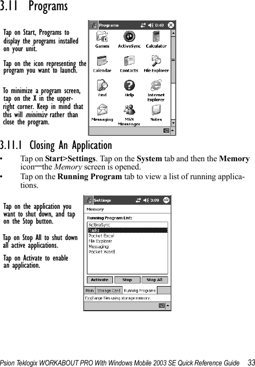 Psion Teklogix WORKABOUT PRO With Windows Mobile 2003 SE Quick Reference Guide 333.11  Programs3.11.1 Closing An Application• Tap on Start&gt;Settings. Tap on the System tab and then the Memory icon–the Memory screen is opened.•Tap on the Running Program tab to view a list of running applica-tions.Tap on Start, Programs todisplay the programs installedon your unit.Tap on the icon representing theprogram you want to launch.To minimize a program screen,tap on the X in the upper-right corner. Keep in mind thatthis will minimize rather thanclose the program.Tap on the application youwant to shut down, and tapon the Stop button.Tap on Stop All to shut downall active applications.Tap on Activate to enablean application.