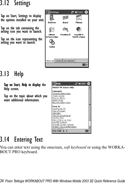 34 Psion Teklogix WORKABOUT PRO With Windows Mobile 2003 SE Quick Reference Guide3.12  Settings3.13  Help3.14  Entering TextYou can enter text using the onscreen, soft keyboard or using the WORKA-BOUT PRO keyboard. Tap on Start, Settings to displaythe options installed on your unit.Tap on the icon representing thesetting you want to launch.Tap on the tab containing thesetting icon you want to launch.Tap on Start, Help to displayHelp screen.Tap on the topic about which youwant additional information.Tap on Start, Help to display the