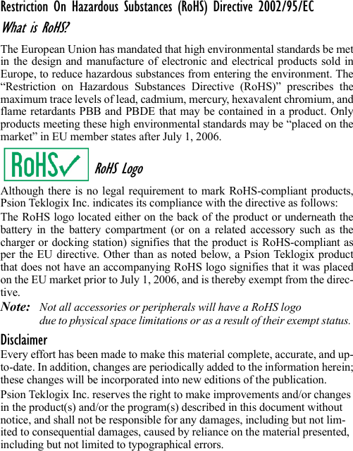 Restriction On Hazardous Substances (RoHS) Directive 2002/95/ECWhat is RoHS?The European Union has mandated that high environmental standards be metin the design and manufacture of electronic and electrical products sold inEurope, to reduce hazardous substances from entering the environment. The“Restriction on Hazardous Substances Directive (RoHS)” prescribes themaximum trace levels of lead, cadmium, mercury, hexavalent chromium, andflame retardants PBB and PBDE that may be contained in a product. Onlyproducts meeting these high environmental standards may be “placed on themarket” in EU member states after July 1, 2006.RoHS LogoAlthough there is no legal requirement to mark RoHS-compliant products,Psion Teklogix Inc. indicates its compliance with the directive as follows: The RoHS logo located either on the back of the product or underneath thebattery in the battery compartment (or on a related accessory such as thecharger or docking station) signifies that the product is RoHS-compliant asper the EU directive. Other than as noted below, a Psion Teklogix productthat does not have an accompanying RoHS logo signifies that it was placedon the EU market prior to July 1, 2006, and is thereby exempt from the direc-tive.Note: Not all accessories or peripherals will have a RoHS logo due to physical space limitations or as a result of their exempt status. DisclaimerEvery effort has been made to make this material complete, accurate, and up-to-date. In addition, changes are periodically added to the information herein;these changes will be incorporated into new editions of the publication. Psion Teklogix Inc. reserves the right to make improvements and/or changes in the product(s) and/or the program(s) described in this document without notice, and shall not be responsible for any damages, including but not lim-ited to consequential damages, caused by reliance on the material presented, including but not limited to typographical errors.