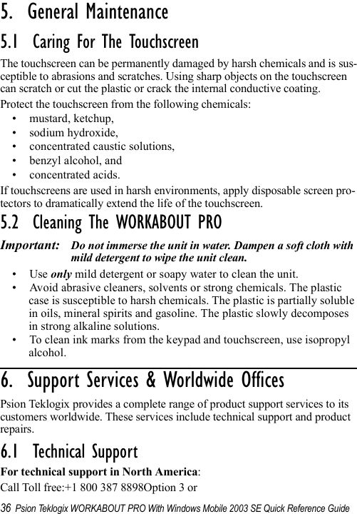 36 Psion Teklogix WORKABOUT PRO With Windows Mobile 2003 SE Quick Reference Guide5.  General Maintenance                          5.1  Caring For The TouchscreenThe touchscreen can be permanently damaged by harsh chemicals and is sus-ceptible to abrasions and scratches. Using sharp objects on the touchscreen can scratch or cut the plastic or crack the internal conductive coating.Protect the touchscreen from the following chemicals:• mustard, ketchup,• sodium hydroxide,• concentrated caustic solutions,• benzyl alcohol, and• concentrated acids.If touchscreens are used in harsh environments, apply disposable screen pro-tectors to dramatically extend the life of the touchscreen. 5.2  Cleaning The WORKABOUT PROImportant: Do not immerse the unit in water. Dampen a soft cloth with mild detergent to wipe the unit clean.•Use only mild detergent or soapy water to clean the unit.• Avoid abrasive cleaners, solvents or strong chemicals. The plastic case is susceptible to harsh chemicals. The plastic is partially soluble in oils, mineral spirits and gasoline. The plastic slowly decomposes in strong alkaline solutions.• To clean ink marks from the keypad and touchscreen, use isopropyl alcohol.6.  Support Services &amp; Worldwide Offices          Psion Teklogix provides a complete range of product support services to its customers worldwide. These services include technical support and product repairs.6.1  Technical SupportFor technical support in North America:Call Toll free:+1 800 387 8898Option 3 or 