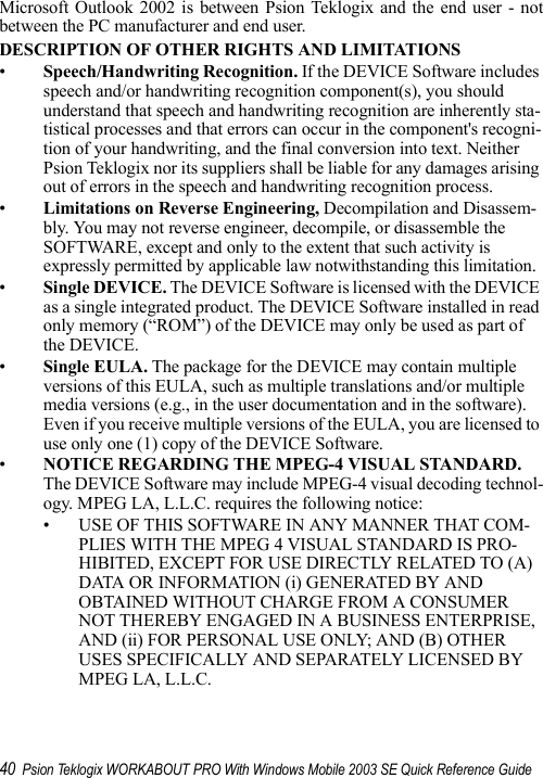 40 Psion Teklogix WORKABOUT PRO With Windows Mobile 2003 SE Quick Reference GuideMicrosoft Outlook 2002 is between Psion Teklogix and the end user - notbetween the PC manufacturer and end user.DESCRIPTION OF OTHER RIGHTS AND LIMITATIONS•Speech/Handwriting Recognition. If the DEVICE Software includes speech and/or handwriting recognition component(s), you should understand that speech and handwriting recognition are inherently sta-tistical processes and that errors can occur in the component&apos;s recogni-tion of your handwriting, and the final conversion into text. Neither Psion Teklogix nor its suppliers shall be liable for any damages arising out of errors in the speech and handwriting recognition process.•Limitations on Reverse Engineering, Decompilation and Disassem-bly. You may not reverse engineer, decompile, or disassemble the SOFTWARE, except and only to the extent that such activity is expressly permitted by applicable law notwithstanding this limitation.•Single DEVICE. The DEVICE Software is licensed with the DEVICE as a single integrated product. The DEVICE Software installed in read only memory (“ROM”) of the DEVICE may only be used as part of the DEVICE. •Single EULA. The package for the DEVICE may contain multiple versions of this EULA, such as multiple translations and/or multiple media versions (e.g., in the user documentation and in the software). Even if you receive multiple versions of the EULA, you are licensed to use only one (1) copy of the DEVICE Software. •NOTICE REGARDING THE MPEG-4 VISUAL STANDARD. The DEVICE Software may include MPEG-4 visual decoding technol-ogy. MPEG LA, L.L.C. requires the following notice: • USE OF THIS SOFTWARE IN ANY MANNER THAT COM-PLIES WITH THE MPEG 4 VISUAL STANDARD IS PRO-HIBITED, EXCEPT FOR USE DIRECTLY RELATED TO (A) DATA OR INFORMATION (i) GENERATED BY AND OBTAINED WITHOUT CHARGE FROM A CONSUMER NOT THEREBY ENGAGED IN A BUSINESS ENTERPRISE, AND (ii) FOR PERSONAL USE ONLY; AND (B) OTHER USES SPECIFICALLY AND SEPARATELY LICENSED BY MPEG LA, L.L.C.