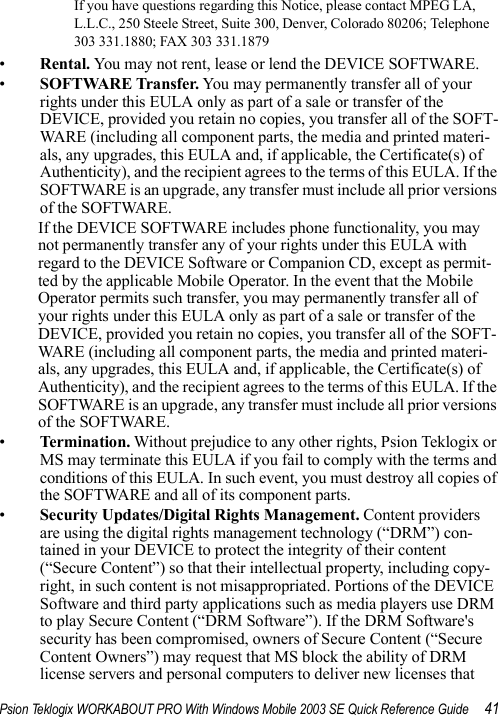 Psion Teklogix WORKABOUT PRO With Windows Mobile 2003 SE Quick Reference Guide 41If you have questions regarding this Notice, please contact MPEG LA, L.L.C., 250 Steele Street, Suite 300, Denver, Colorado 80206; Telephone 303 331.1880; FAX 303 331.1879 •Rental. You may not rent, lease or lend the DEVICE SOFTWARE. •SOFTWARE Transfer. You may permanently transfer all of your rights under this EULA only as part of a sale or transfer of the DEVICE, provided you retain no copies, you transfer all of the SOFT-WARE (including all component parts, the media and printed materi-als, any upgrades, this EULA and, if applicable, the Certificate(s) of Authenticity), and the recipient agrees to the terms of this EULA. If the SOFTWARE is an upgrade, any transfer must include all prior versions of the SOFTWARE.If the DEVICE SOFTWARE includes phone functionality, you may not permanently transfer any of your rights under this EULA with regard to the DEVICE Software or Companion CD, except as permit-ted by the applicable Mobile Operator. In the event that the Mobile Operator permits such transfer, you may permanently transfer all of your rights under this EULA only as part of a sale or transfer of the DEVICE, provided you retain no copies, you transfer all of the SOFT-WARE (including all component parts, the media and printed materi-als, any upgrades, this EULA and, if applicable, the Certificate(s) of Authenticity), and the recipient agrees to the terms of this EULA. If the SOFTWARE is an upgrade, any transfer must include all prior versions of the SOFTWARE.•Termi na tion . Without prejudice to any other rights, Psion Teklogix or MS may terminate this EULA if you fail to comply with the terms and conditions of this EULA. In such event, you must destroy all copies of the SOFTWARE and all of its component parts.•Security Updates/Digital Rights Management. Content providers are using the digital rights management technology (“DRM”) con-tained in your DEVICE to protect the integrity of their content (“Secure Content”) so that their intellectual property, including copy-right, in such content is not misappropriated. Portions of the DEVICE Software and third party applications such as media players use DRM to play Secure Content (“DRM Software”). If the DRM Software&apos;s security has been compromised, owners of Secure Content (“Secure Content Owners”) may request that MS block the ability of DRM license servers and personal computers to deliver new licenses that 