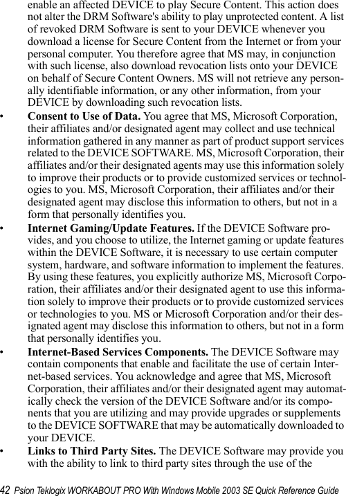 42 Psion Teklogix WORKABOUT PRO With Windows Mobile 2003 SE Quick Reference Guideenable an affected DEVICE to play Secure Content. This action does not alter the DRM Software&apos;s ability to play unprotected content. A list of revoked DRM Software is sent to your DEVICE whenever you download a license for Secure Content from the Internet or from your personal computer. You therefore agree that MS may, in conjunction with such license, also download revocation lists onto your DEVICE on behalf of Secure Content Owners. MS will not retrieve any person-ally identifiable information, or any other information, from your DEVICE by downloading such revocation lists.•Consent to Use of Data. You agree that MS, Microsoft Corporation, their affiliates and/or designated agent may collect and use technical information gathered in any manner as part of product support services related to the DEVICE SOFTWARE. MS, Microsoft Corporation, their affiliates and/or their designated agents may use this information solely to improve their products or to provide customized services or technol-ogies to you. MS, Microsoft Corporation, their affiliates and/or their designated agent may disclose this information to others, but not in a form that personally identifies you.•Internet Gaming/Update Features. If the DEVICE Software pro-vides, and you choose to utilize, the Internet gaming or update features within the DEVICE Software, it is necessary to use certain computer system, hardware, and software information to implement the features. By using these features, you explicitly authorize MS, Microsoft Corpo-ration, their affiliates and/or their designated agent to use this informa-tion solely to improve their products or to provide customized services or technologies to you. MS or Microsoft Corporation and/or their des-ignated agent may disclose this information to others, but not in a form that personally identifies you. •Internet-Based Services Components. The DEVICE Software may contain components that enable and facilitate the use of certain Inter-net-based services. You acknowledge and agree that MS, Microsoft Corporation, their affiliates and/or their designated agent may automat-ically check the version of the DEVICE Software and/or its compo-nents that you are utilizing and may provide upgrades or supplements to the DEVICE SOFTWARE that may be automatically downloaded to your DEVICE. •Links to Third Party Sites. The DEVICE Software may provide you with the ability to link to third party sites through the use of the 