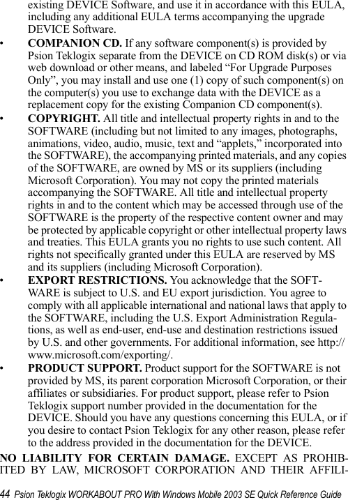 44 Psion Teklogix WORKABOUT PRO With Windows Mobile 2003 SE Quick Reference Guideexisting DEVICE Software, and use it in accordance with this EULA, including any additional EULA terms accompanying the upgrade DEVICE Software. •COMPANION CD. If any software component(s) is provided by Psion Teklogix separate from the DEVICE on CD ROM disk(s) or via web download or other means, and labeled “For Upgrade Purposes Only”, you may install and use one (1) copy of such component(s) on the computer(s) you use to exchange data with the DEVICE as a replacement copy for the existing Companion CD component(s). •COPYRIGHT. All title and intellectual property rights in and to the SOFTWARE (including but not limited to any images, photographs, animations, video, audio, music, text and “applets,” incorporated into the SOFTWARE), the accompanying printed materials, and any copies of the SOFTWARE, are owned by MS or its suppliers (including Microsoft Corporation). You may not copy the printed materials accompanying the SOFTWARE. All title and intellectual property rights in and to the content which may be accessed through use of the SOFTWARE is the property of the respective content owner and may be protected by applicable copyright or other intellectual property laws and treaties. This EULA grants you no rights to use such content. All rights not specifically granted under this EULA are reserved by MS and its suppliers (including Microsoft Corporation).•EXPORT RESTRICTIONS. You acknowledge that the SOFT-WARE is subject to U.S. and EU export jurisdiction. You agree to comply with all applicable international and national laws that apply to the SOFTWARE, including the U.S. Export Administration Regula-tions, as well as end-user, end-use and destination restrictions issued by U.S. and other governments. For additional information, see http://www.microsoft.com/exporting/.•PRODUCT SUPPORT. Product support for the SOFTWARE is not provided by MS, its parent corporation Microsoft Corporation, or their affiliates or subsidiaries. For product support, please refer to Psion Teklogix support number provided in the documentation for the DEVICE. Should you have any questions concerning this EULA, or if you desire to contact Psion Teklogix for any other reason, please refer to the address provided in the documentation for the DEVICE.NO LIABILITY FOR CERTAIN DAMAGE. EXCEPT AS PROHIB-ITED BY LAW, MICROSOFT CORPORATION AND THEIR AFFILI-