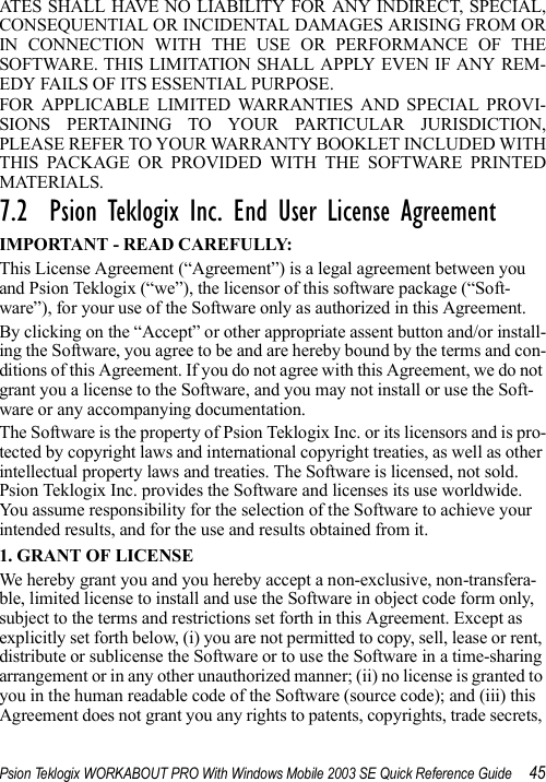 Psion Teklogix WORKABOUT PRO With Windows Mobile 2003 SE Quick Reference Guide 45ATES SHALL HAVE NO LIABILITY FOR ANY INDIRECT, SPECIAL,CONSEQUENTIAL OR INCIDENTAL DAMAGES ARISING FROM ORIN CONNECTION WITH THE USE OR PERFORMANCE OF THESOFTWARE. THIS LIMITATION SHALL APPLY EVEN IF ANY REM-EDY FAILS OF ITS ESSENTIAL PURPOSE. FOR APPLICABLE LIMITED WARRANTIES AND SPECIAL PROVI-SIONS PERTAINING TO YOUR PARTICULAR JURISDICTION,PLEASE REFER TO YOUR WARRANTY BOOKLET INCLUDED WITHTHIS PACKAGE OR PROVIDED WITH THE SOFTWARE PRINTEDMATERIALS.7.2  Psion Teklogix Inc. End User License AgreementIMPORTANT - READ CAREFULLY:This License Agreement (“Agreement”) is a legal agreement between you and Psion Teklogix (“we”), the licensor of this software package (“Soft-ware”), for your use of the Software only as authorized in this Agreement.By clicking on the “Accept” or other appropriate assent button and/or install-ing the Software, you agree to be and are hereby bound by the terms and con-ditions of this Agreement. If you do not agree with this Agreement, we do not grant you a license to the Software, and you may not install or use the Soft-ware or any accompanying documentation.The Software is the property of Psion Teklogix Inc. or its licensors and is pro-tected by copyright laws and international copyright treaties, as well as other intellectual property laws and treaties. The Software is licensed, not sold. Psion Teklogix Inc. provides the Software and licenses its use worldwide. You assume responsibility for the selection of the Software to achieve your intended results, and for the use and results obtained from it.1. GRANT OF LICENSEWe hereby grant you and you hereby accept a non-exclusive, non-transfera-ble, limited license to install and use the Software in object code form only, subject to the terms and restrictions set forth in this Agreement. Except as explicitly set forth below, (i) you are not permitted to copy, sell, lease or rent, distribute or sublicense the Software or to use the Software in a time-sharing arrangement or in any other unauthorized manner; (ii) no license is granted to you in the human readable code of the Software (source code); and (iii) this Agreement does not grant you any rights to patents, copyrights, trade secrets, 